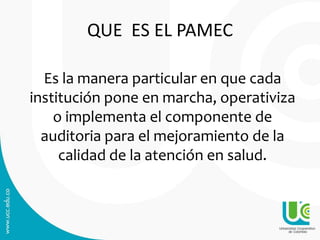 Es la manera particular en que cada
institución pone en marcha, operativiza
o implementa el componente de
auditoria para el mejoramiento de la
calidad de la atención en salud.
QUE ES EL PAMEC
 