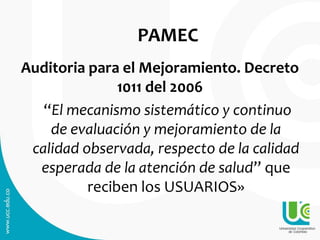 PAMEC
Auditoria para el Mejoramiento. Decreto
1011 del 2006
“El mecanismo sistemático y continuo
de evaluación y mejoramiento de la
calidad observada, respecto de la calidad
esperada de la atención de salud” que
reciben los USUARIOS»
 