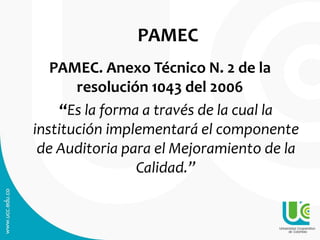 PAMEC
PAMEC. Anexo Técnico N. 2 de la
resolución 1043 del 2006
“Es la forma a través de la cual la
institución implementará el componente
de Auditoria para el Mejoramiento de la
Calidad.”
 