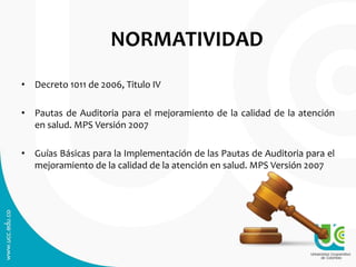 NORMATIVIDAD
• Decreto 1011 de 2006, Titulo IV
• Pautas de Auditoria para el mejoramiento de la calidad de la atención
en salud. MPS Versión 2007
• Guías Básicas para la Implementación de las Pautas de Auditoria para el
mejoramiento de la calidad de la atención en salud. MPS Versión 2007
 