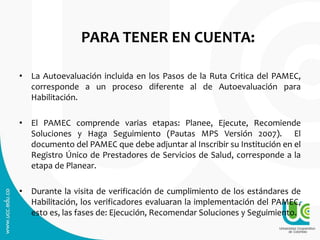 PARA TENER EN CUENTA:
• La Autoevaluación incluida en los Pasos de la Ruta Critica del PAMEC,
corresponde a un proceso diferente al de Autoevaluación para
Habilitación.
• El PAMEC comprende varias etapas: Planee, Ejecute, Recomiende
Soluciones y Haga Seguimiento (Pautas MPS Versión 2007). El
documento del PAMEC que debe adjuntar al Inscribir su Institución en el
Registro Único de Prestadores de Servicios de Salud, corresponde a la
etapa de Planear.
• Durante la visita de verificación de cumplimiento de los estándares de
Habilitación, los verificadores evaluaran la implementación del PAMEC,
esto es, las fases de: Ejecución, Recomendar Soluciones y Seguimiento.
 