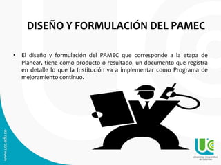 DISEÑO Y FORMULACIÓN DEL PAMEC
• El diseño y formulación del PAMEC que corresponde a la etapa de
Planear, tiene como producto o resultado, un documento que registra
en detalle lo que la Institución va a implementar como Programa de
mejoramiento continuo.
 