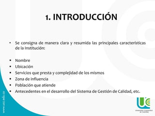 1. INTRODUCCIÓN
• Se consigna de manera clara y resumida las principales características
de la Institución:
 Nombre
 Ubicación
 Servicios que presta y complejidad de los mismos
 Zona de influencia
 Población que atiende
 Antecedentes en el desarrollo del Sistema de Gestión de Calidad, etc.
 