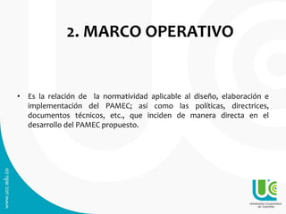 2. MARCO OPERATIVO
• Es la relación de la normatividad aplicable al diseño, elaboración e
implementación del PAMEC; así como las políticas, directrices,
documentos técnicos, etc., que inciden de manera directa en el
desarrollo del PAMEC propuesto.
 