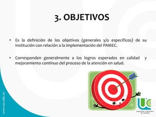 3. OBJETIVOS
• Es la definición de los objetivos (generales y/o específicos) de su
Institución con relación a la implementación del PAMEC.
• Corresponden generalmente a los logros esperados en calidad y
mejoramiento continuo del proceso de la atención en salud.
 