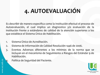 4. AUTOEVALUACIÓN
Es describir de manera especifica como la Institución efectuó el proceso de
Autoevaluación, el cual implica un diagnostico y/o evaluación de la
institución frente a estándares de calidad de la atención superiores a los
que establece el Sistema Único de Habilitación.
1. Sistema Único de Acreditación.
2. Sistema de Información de Calidad Resolución 1446 de 2006.
3. Eventos Adversos diferentes a los mínimos de la norma que se
incluyan en el mecanismo de Seguimiento a Riesgos del Estándar 9 de
Habilitación.
4. Política de Seguridad del Paciente.
 