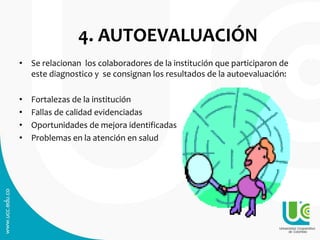 4. AUTOEVALUACIÓN
• Se relacionan los colaboradores de la institución que participaron de
este diagnostico y se consignan los resultados de la autoevaluación:
• Fortalezas de la institución
• Fallas de calidad evidenciadas
• Oportunidades de mejora identificadas
• Problemas en la atención en salud
 