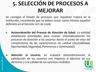 5. SELECCIÓN DE PROCESOS A
MEJORAR
Se consigna el listado de procesos que requieren mejora en la
Institución, recordando que se deben incluir como mínimo aquellos
definidos en el Decreto 1011 de 2006:
1. Autoevaluación del Proceso de Atención de Salud. La entidad
establecerá prioridades para evaluar sistemáticamente los
procesos de atención a los usuarios desde el punto de vista del
cumplimiento de las características de calidad (Accesibilidad,
Oportunidad, Seguridad, Pertinencia y Continuidad)
2. Atención al Usuario. Se evaluará sistemáticamente la
satisfacción de los usuarios con respecto al ejercicio de sus
derechos y a la calidad de los servicios recibidos.
 