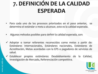 7. DEFINICIÓN DE LA CALIDAD
ESPERADA
• Para cada uno de los procesos priorizados en el paso anterior, se
determina el estándar o meta a alcanzar, esto es la calidad esperada.
• Algunos métodos posibles para definir la calidad esperada, son:
 Adoptar o tomar referentes reconocidos como metas a partir de:
Estándares Internacionales, Estándares nacionales, Estándares de
Acreditación, Metas acordadas con la EPS o pagadores de servicios de
salud.
 Establecer propios estándares: Desdoblamiento de la Calidad,
Investigación de Mercado, Referenciación competitiva.
 