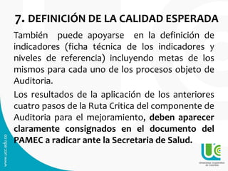 7. DEFINICIÓN DE LA CALIDAD ESPERADA
También puede apoyarse en la definición de
indicadores (ficha técnica de los indicadores y
niveles de referencia) incluyendo metas de los
mismos para cada uno de los procesos objeto de
Auditoria.
Los resultados de la aplicación de los anteriores
cuatro pasos de la Ruta Critica del componente de
Auditoria para el mejoramiento, deben aparecer
claramente consignados en el documento del
PAMEC a radicar ante la Secretaria de Salud.
 