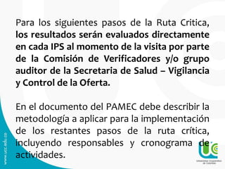 Para los siguientes pasos de la Ruta Critica,
los resultados serán evaluados directamente
en cada IPS al momento de la visita por parte
de la Comisión de Verificadores y/o grupo
auditor de la Secretaria de Salud – Vigilancia
y Control de la Oferta.
En el documento del PAMEC debe describir la
metodología a aplicar para la implementación
de los restantes pasos de la ruta crítica,
incluyendo responsables y cronograma de
actividades.
 