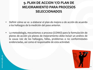 9. PLAN DE ACCION Y/O PLAN DE
MEJORAMIENTO PARA PROCESOS
SELECCIONADOS
• Definir cómo se va a elaborar el plan de mejora o de acción de acuerdo
a los hallazgos de la medición del paso anterior.
• La metodología, mecanismos o proceso (COMO) para la formulación de
planes de acción y/o planes de mejoramiento debe incluir un análisis de
la causa raíz de los hallazgos, fallas, problemas o no conformidades
evidenciadas, así como el responsable de esta actividad.
 