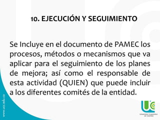 10. EJECUCIÓN Y SEGUIMIENTO
Se Incluye en el documento de PAMEC los
procesos, métodos o mecanismos que va
aplicar para el seguimiento de los planes
de mejora; así como el responsable de
esta actividad (QUIEN) que puede incluir
a los diferentes comités de la entidad.
 