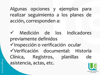 Algunas opciones y ejemplos para
realizar seguimiento a los planes de
acción, corresponden a:
 Medición de los Indicadores
previamente definidos
Inspección o verificación ocular
Verificación documental: Historia
Clínica, Registros, planillas de
asistencia, actas, etc.
 