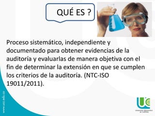 QUÉ ES ?
Proceso sistemático, independiente y
documentado para obtener evidencias de la
auditoría y evaluarlas de manera objetiva con el
fin de determinar la extensión en que se cumplen
los criterios de la auditoría. (NTC-ISO
19011/2011).
9
 