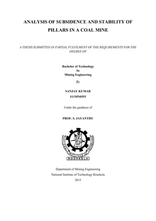 ANALYSIS OF SUBSIDENCE AND STABILITY OF
PILLARS IN A COAL MINE
A THESIS SUBMITTED IN PARTIAL FULFILMENT OF THE REQUIREMENTS FOR THE
DEGREE OF
Bachelor of Technology
In
Mining Engineering
By
SANJAY KUMAR
111MN0393
Under the guidance of
PROF. S. JAYANTHU
Department of Mining Engineering
National Institute of Technology Rourkela
2015
 