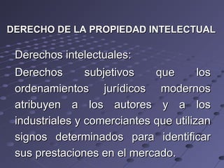 DERECHO DE LA PROPIEDAD INTELECTUALDERECHO DE LA PROPIEDAD INTELECTUAL
Derechos intelectuales:Derechos intelectuales:
Derechos subjetivos que losDerechos subjetivos que los
ordenamientos jurídicos modernosordenamientos jurídicos modernos
atribuyen a los autores y a losatribuyen a los autores y a los
industriales y comerciantes que utilizanindustriales y comerciantes que utilizan
signos determinados para identificarsignos determinados para identificar
sus prestaciones en el mercado.sus prestaciones en el mercado.
 