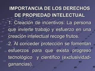 IMPORTANCIA DE LOS DERECHOSIMPORTANCIA DE LOS DERECHOS
DE PROPIEDAD INTELECTUALDE PROPIEDAD INTELECTUAL
1. Creación de incentivos: La persona1. Creación de incentivos: La persona
que invierte trabajo y esfuerzo en unaque invierte trabajo y esfuerzo en una
creación intelectual recoge frutos.creación intelectual recoge frutos.
2. Al conceder protección se fomentan2. Al conceder protección se fomentan
esfuerzos para que exista progresoesfuerzos para que exista progreso
tecnológico y científico (exclusividad-tecnológico y científico (exclusividad-
ganancias).ganancias).
 