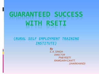 GUARANTEED SUCCESS
WITH RSETI
(RURAL SELF EMPLOYMENT TRAINING
INSTITUTE)
By
S. K. SINGH
DIRECTOR
PNB RSETI
RAMGARH CANTT.
(JHARKHAND)
 