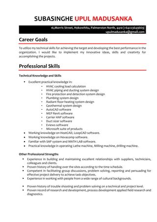 SUBASINGHE UPUL MADUSANKA
16,Morris Street, Hokowhitu, Palmerston North, 4410 |+64223649669|
upulmadusanka@gmail.com
Career Goals
To utilize my technical skills for achieving the target and developing the best performance in the
organization. I would like to implement my innovative ideas, skills and creativity for
accomplishing the projects.
Professional Skills
Technical Knowledge and Skills
 Excellent practical knowledge in:
- HVAC cooling load calculation
- HVAC piping and ducting system design
- Fire protection and detection system design
- Plumbing system design
- Radiant floor heating system design
- Geothermal system design
- AutoCAD software
- MEP Revit software
- Carrier HAP software
- Duct sizer software
- Eviews software
- Microsoft suite of products
 Working knowledge on HeatCAD, LoopCAD software.
 Working knowledge on Hevacomp software.
 Familiar with SAP system and MATH LAB software.
 Practical knowledge in operating Lathe machine, Milling machine, drilling machine.
Other Professional Strengths
 Experience in building and maintaining excellent relationships with suppliers, technicians,
colleagues and clients.
 Proven history of handing over the sites according to the time schedule.
 Competent in facilitating group discussions, problem solving, reporting and persuading for
effective project delivery to achieve task objectives.
 Experience in working with people from a wide range of cultural backgrounds.
 Proven history of trouble shooting and problem solving on a technical and project level.
 Proven record of research and development, process development applied field research and
diagnostics.
 