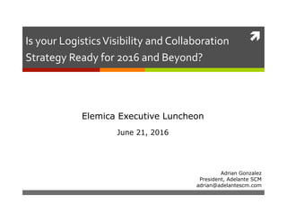 !
Adrian Gonzalez
President, Adelante SCM
adrian@adelantescm.com
Is	your	Logistics	Visibility	and	Collaboration	
Strategy	Ready	for	2016	and	Beyond?		
Elemica Executive Luncheon
June 21, 2016
 