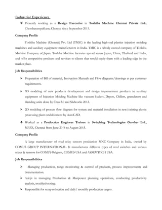 Industrial Experience
 Presently working as a Design Executive in Toshiba Machine Chennai Private Ltd.,
Chembarampakkam, Chennai since September-2015.
Company Profile
Toshiba Machine (Chennai) Pvt. Ltd (TMIC) is the leading high-end plastics injection molding
machines and auxiliary equipment manufacturers in India. TMIC is a wholly owned company of Toshiba
Machine Company of Japan. Toshiba Machine factories spread across Japan, China, Thailand and India,
and offer competitive products and services to clients that would equip them with a leading edge in the
market place.
Job Responsibilities
 Preparation of Bill of material, Instruction Manuals and Flow diagrams/drawings as per customer
requirements.
 3D modeling of new products development and design improvement products in auxiliary
equipment of Injection Molding Machine like vacuum loaders, Dryers, Chillers, granulators and
blending units done by Creo 2.0 and Slidworks 2012.
 2D modeling of process flow diagram for system and material installation in new/existing plastic
processing plant establishment by AutoCAD.
 Worked as a Production Engineer Trainee in Switching Technologies Gunther Ltd.,
MEPZ, Chennai from June-2014 to August-2015.
Company Profile
A large manufacturer of reed relay sensors production MNC Company in India, owned by
COMUS GROUP INTERNATIONAL. It manufactures different types of reed switches and various
relays & sensors for COMUS Belgium, COMUS USA and ASSEMTECH USA.
Job Responsibilities
 Managing production, range monitoring & control of products, process improvements and
documentation.
 Adept in managing Production & Manpower planning operations, conducting productivity
analysis, troubleshooting.
 Responsible for scrap reduction and daily/ monthly production targets.
 