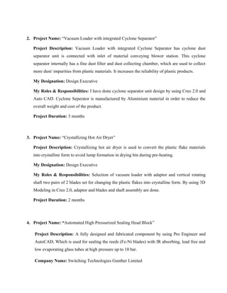 2. Project Name: “Vacuum Loader with integrated Cyclone Separator”
Project Description: Vacuum Loader with integrated Cyclone Separator has cyclone dust
separator unit is connected with inlet of material conveying blower station. This cyclone
separator internally has a fine dust filter and dust collecting chamber, which are used to collect
more dust/ impurities from plastic materials. It increases the reliability of plastic products.
My Designation: Design Executive
My Roles & Responsibilities: I have done cyclone separator unit design by using Creo 2.0 and
Auto CAD. Cyclone Seperator is manufactured by Aluminium material in order to reduce the
overall weight and cost of the product.
Project Duration: 3 months
3. Project Name: “Crystallizing Hot Air Dryer”
Project Description: Crystallizing hot air dryer is used to convert the plastic flake materials
into crystalline form to avoid lump formation in drying bin during pre-heating.
My Designation: Design Executive
My Roles & Responsibilities: Selection of vacuum loader with adaptor and vertical rotating
shaft two pairs of 2 blades set for changing the plastic flakes into crystalline form. By using 3D
Modeling in Creo 2.0, adaptor and blades and shaft assembly are done.
Project Duration: 2 months
4. Project Name: “Automated High Pressurized Sealing Head Block”
Project Description: A fully designed and fabricated component by using Pro Engineer and
AutoCAD, Which is used for sealing the reeds (Fe-Ni blades) with IR absorbing, lead free and
low evaporating glass tubes at high pressure up to 10 bar.
Company Name: Switching Technologies Gunther Limited
 