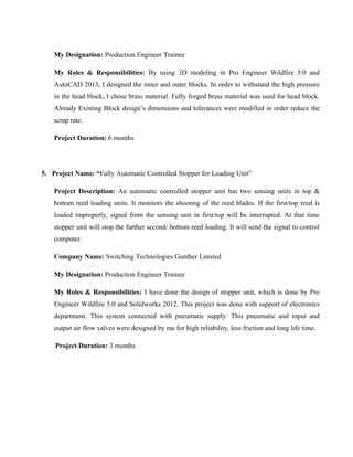 My Designation: Production Engineer Trainee
My Roles & Responsibilities: By using 3D modeling in Pro Engineer Wildfire 5.0 and
AutoCAD 2013, I designed the inner and outer blocks. In order to withstand the high pressure
in the head block, I chose brass material. Fully forged brass material was used for head block.
Already Existing Block design’s dimensions and tolerances were modified in order reduce the
scrap rate.
Project Duration: 6 months
5. Project Name: “Fully Automatic Controlled Stopper for Loading Unit”
Project Description: An automatic controlled stopper unit has two sensing units in top &
bottom reed loading units. It monitors the shooting of the reed blades. If the first/top reed is
loaded improperly, signal from the sensing unit in first/top will be interrupted. At that time
stopper unit will stop the further second/ bottom reed loading. It will send the signal to control
computer.
Company Name: Switching Technologies Gunther Limited
My Designation: Production Engineer Trainee
My Roles & Responsibilities: I have done the design of stopper unit, which is done by Pro
Engineer Wildfire 5.0 and Solidworks 2012. This project was done with support of electronics
department. This system connected with pneumatic supply. This pneumatic and input and
output air flow valves were designed by me for high reliability, less friction and long life time.
Project Duration: 3 months
 