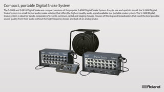 Compact, portable Digital Snake System
The S-1608 and S-0816 Digital Snake are compact versions of the popular S-4000 Digital Snake System. Easy to use and quick to install, the S-1608 Digital
Snake System is a small format audio snake solution that offers the highest quality audio signal available in a portable snake system. The S-1608 Digital
Snake system is ideal for bands, corporate A/V events, seminars, rental and staging houses, Houses of Worship and broadcasters that need the best possible
sound quality from their audio without the high frequency losses and bulk of an analog snake.
 