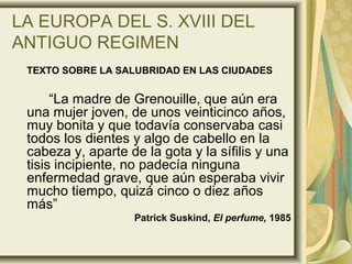 LA EUROPA DEL S. XVIII DEL
ANTIGUO REGIMEN
TEXTO SOBRE LA SALUBRIDAD EN LAS CIUDADES
“La madre de Grenouille, que aún era
una mujer joven, de unos veinticinco años,
muy bonita y que todavía conservaba casi
todos los dientes y algo de cabello en la
cabeza y, aparte de la gota y la sífilis y una
tisis incipiente, no padecía ninguna
enfermedad grave, que aún esperaba vivir
mucho tiempo, quizá cinco o diez años
más”
Patrick Suskind, El perfume, 1985
 