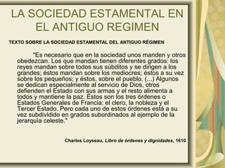 LA SOCIEDAD ESTAMENTAL EN
EL ANTIGUO REGIMEN
TEXTO SOBRE LA SOCIEDAD ESTAMENTAL DEL ANTIGUO RÉGIMEN
"Es necesario que en la sociedad unos manden y otros
obedezcan. Los que mandan tienen diferentes grados: los
reyes mandan sobre todos sus súbditos y se dirigen a los
grandes; éstos mandan sobre los mediocres; éstos a su vez
sobre los pequeños; y éstos, sobre el pueblo. (...) Algunos
se dedican especialmente al servicio de Dios, otros
defienden el Estado con sus armas y el resto alimenta a
todos y mantiene la paz. Éstos son los tres órdenes o
Estados Generales de Francia: el clero, la nobleza y el
Tercer Estado. Pero cada uno de estos órdenes está a su
vez subdividido en grados subordinados al ejemplo de la
jerarquía celeste."
Charles Loyseau, Libro de órdenes y dignidades, 1610
 