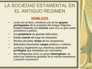 LA SOCIEDAD ESTAMENTAL EN
EL ANTIGUO REGIMEN
NOBLEZA
― Junto con el clero, constituía uno de los grupos
privilegiados de la sociedad del Antiguo Régimen.
Estaba integrado una minoría, pero con un gran poder
económico y político.
― Era propietaria de grandes latifundios.
― Estaba exenta del pago de impuestos.
― Recibía elevadas rentas de los campesinos.
― Detentaba importantes cargos políticos y militares.
― Jurídica y legalmente sus miembros ostentaban
privilegios que heredaban por nacimiento.
― Se confinguraba como un grupo heterogéneo: no
todos sus miembros gozaban de la misma importancia
y posición económica.
 