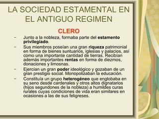 LA SOCIEDAD ESTAMENTAL EN
EL ANTIGUO REGIMEN
CLERO
– Junto a la nobleza, formaba parte del estamento
privilegiado.
– Sus miembros poseían una gran riqueza patrimonial
en forma de bienes suntuarios, iglesias y palacios, así
como una importante cantidad de tierras. Recibían
además importantes rentas en forma de diezmos,
donaciones y limosnas.
– Ejercían un gran poder ideológico y gozaban de un
gran prestigio social. Monopolizaban la educación.
– Constituía un grupo heterogéneo que englobaba en
su seno desde cardenales y otros altos dignatarios
(hijos segundones de la nobleza) a humildes curas
rurales cuyas condiciones de vida eran similares en
ocasiones a las de sus feligreses.
 