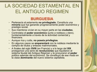 LA SOCIEDAD ESTAMENTAL EN
EL ANTIGUO REGIMEN
BURGUESIA
– Pertenecía al estamento no privilegiado. Constituía una
minoría que fue ganando progresivamente poder económico y
prestigio social.
– Sus miembros vivían en su mayor parte en las ciudades.
– Controlaba el poder económico (junto a nobleza y clero),
fundamentalmente a través de la actividad comercial y
financiera.
– Aunque rica y culta, no poseía privilegios.
– En algunos casos se emparentará con la nobleza mediante la
compra de títulos y enlaces matrimoniales.
– A finales del siglo XVIII (en Francia) y a lo largo del XIX
protagonizó una serie de revoluciones que liquidaron el
sistema feudal del Antiguo Régimen y le procuraron el poder
político además del económico. Se constituyó de ese modo en
la clase dominante del nuevo sistema capitalista.
 