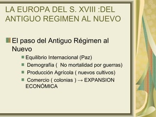 LA EUROPA DEL S. XVIII :DEL
ANTIGUO REGIMEN AL NUEVO
El paso del Antiguo Régimen al
Nuevo
Equilibrio Internacional (Paz)
Demografía ( No mortalidad por guerras)
Producción Agrícola ( nuevos cultivos)
Comercio ( colonias ) → EXPANSION
ECONÓMICA
 