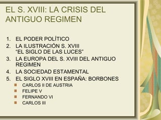 EL S. XVIII: LA CRISIS DEL
ANTIGUO REGIMEN
1. EL PODER POLÍTICO
2. LA ILUSTRACIÓN S. XVIII
“EL SIGLO DE LAS LUCES”
3. LA EUROPA DEL S. XVIII DEL ANTIGUO
REGIMEN
4. LA SOCIEDAD ESTAMENTAL
5. EL SIGLO XVIII EN ESPAÑA: BORBONES
CARLOS II DE AUSTRIA
FELIPE V
FERNANDO VI
CARLOS III
 