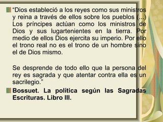 “Dios estableció a los reyes como sus ministros
y reina a través de ellos sobre los pueblos (...)
Los príncipes actúan como los ministros de
Dios y sus lugartenientes en la tierra. Por
medio de ellos Dios ejercita su imperio. Por ello
el trono real no es el trono de un hombre sino
el de Dios mismo.
Se desprende de todo ello que la persona del
rey es sagrada y que atentar contra ella es un
sacrilegio.”
Bossuet. La política según las Sagradas
Escrituras. Libro III.
 