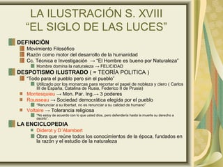 LA ILUSTRACIÓN S. XVIII
“EL SIGLO DE LAS LUCES”
DEFINICIÓN
Movimiento Filosófico
Razón como motor del desarrollo de la humanidad
Cc. Técnica e Investigación → “El Hombre es bueno por Naturaleza”
Hombre domina la naturaleza → FELICIDAD
DESPOTISMO ILUSTRADO ( = TEORÍA POLITICA )
“Todo para el pueblo pero sin el pueblo”
Utilizado por los monarcas para recortar el papel de nobleza y clero ( Carlos
III de España, Catalina de Rusia, Federico II de Prusia)
Montesquieu → Mon. Par. Ing.→ 3 poderes
Rousseau → Sociedad democrática elegida por el pueblo
“Renunciar a su libertad, no es renunciar a su calidad de humano”
Voltaire → Tolerancia religiosa
“No estoy de acuerdo con lo que usted dice, pero defendería hasta la muerte su derecho a
decirlo”.
LA ENCICLOPEDIA
Diderot y D´Alambert
Obra que reúne todos los conocimientos de la época, fundados en
la razón y el estudio de la naturaleza
 