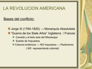 LA REVOLUCION AMERICANA
Bases del conflicto:
Jorge III (1760-1820) → Monarquía Absolutista
“Guerra de los Siete Años” Inglaterra / Francia:
Canadá y el lado este del Mississippi
Subida de Impuestos
Colonos británicos → NO Impuestos → Parlamento
( NO representante colonial)
 