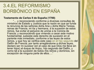 3.4.EL REFORMISMO
BORBÓNICO EN ESPAÑA
Testamento de Carlos II de España (1700)
“… y reconociendo conforme a diversas consultas de
ministros de Estado y Justicia que la razón en que se funda
la renuncia de las señoras doña Ana y doña María Teresa,
reinas de Francia, mi tía y hermana, a la sucesión de estos
reinos, fue evitar el perjuicio de unirse a la Corona de
Francia; y reconociendo que viniendo a cesar este motivo
fundamental, subsiste este derecho de sucesión en el
pariente más inmediato, conforme a las leyes de estos
reinos, y que hoy se verifica este caso en el hijo segundo del
Delfín de Francia; por tanto arreglándome a dichas leyes,
declaro ser mi sucesor (en el caso de que Dios me lleve sin
tener hijos) al duque de Anjou, hijo segundo del Delfín, y
como tal a la sucesión de todos mis reinos y dominios, sin
excepción de ninguna parte de ellos….”
 