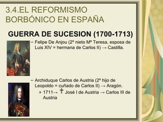 3.4.EL REFORMISMO
BORBÓNICO EN ESPAÑA
GUERRA DE SUCESION (1700-1713)
– Felipe De Anjou (2º nieto Mª Teresa, esposa de
Luis XIV = hermana de Carlos II) → Castilla.
– Archiduque Carlos de Austria (2º hijo de
Leopoldo = cuñado de Carlos II) → Aragón.
» 1711→ José I de Austria → Carlos III de
Austria
 