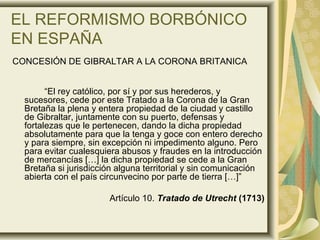 EL REFORMISMO BORBÓNICO
EN ESPAÑA
CONCESIÓN DE GIBRALTAR A LA CORONA BRITANICA
“El rey católico, por sí y por sus herederos, y
sucesores, cede por este Tratado a la Corona de la Gran
Bretaña la plena y entera propiedad de la ciudad y castillo
de Gibraltar, juntamente con su puerto, defensas y
fortalezas que le pertenecen, dando la dicha propiedad
absolutamente para que la tenga y goce con entero derecho
y para siempre, sin excepción ni impedimento alguno. Pero
para evitar cualesquiera abusos y fraudes en la introducción
de mercancías […] la dicha propiedad se cede a la Gran
Bretaña si jurisdicción alguna territorial y sin comunicación
abierta con el país circunvecino por parte de tierra […]”
Artículo 10. Tratado de Utrecht (1713)
 
