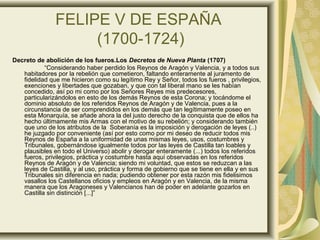 FELIPE V DE ESPAÑA
(1700-1724)
Decreto de abolición de los fueros.Los Decretos de Nueva Planta (1707)
“Considerando haber perdido los Reynos de Aragón y Valencia, y a todos sus
habitadores por la rebelión que cometieron, faltando enteramente al juramento de
fidelidad que me hicieron como su legítimo Rey y Señor, todos los fueros , privilegios,
exenciones y libertades que gozaban, y que con tal liberal mano se les habían
concedido, así po mi como por los Señores Reyes mis predecesores,
particularizándolos en esto de los demás Reynos de esta Corona; y tocándome el
dominio absoluto de los referidos Reynos de Aragón y de Valencia, pues a la
circunstancia de ser comprendidos en los demás que tan legítimamente poseo en
esta Monarquía, se añade ahora la del justo derecho de la conquista que de ellos ha
hecho últimamente mis Armas con el motivo de su rebelión; y considerando también
que uno de los atributos de la Soberanía es la imposición y derogación de leyes (..)
he juzgado por conveniente (así por esto como por mi deseo de reducir todos mis
Reynos de España a la uniformidad de unas mismas leyes, usos, costumbres y
Tribunales, gobernándose igualmente todos por las leyes de Castilla tan loables y
plausibles en todo el Universo) abolir y derogar enteramente (...) todos los referidos
fueros, privilegios, práctica y costumbre hasta aquí observadas en los referidos
Reynos de Aragón y de Valencia; siendo mi voluntad, que estos se reduzcan a las
leyes de Castilla, y al uso, práctica y forma de gobierno que se tiene en ella y en sus
Tribunales sin diferencia en nada; pudiendo obtener por esta razón mis fidelisimos
vasallos los Castellanos oficios y empleos en Aragón y en Valencia, de la misma
manera que los Aragoneses y Valencianos han de poder en adelante gozarlos en
Castilla sin distinción [...]”
 