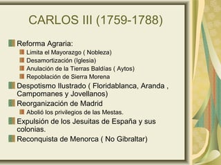 CARLOS III (1759-1788)
Reforma Agraria:
Limita el Mayorazgo ( Nobleza)
Desamortización (Iglesia)
Anulación de la Tierras Baldías ( Aytos)
Repoblación de Sierra Morena
Despotismo Ilustrado ( Floridablanca, Aranda ,
Campomanes y Jovellanos)
Reorganización de Madrid
Abolió los privilegios de las Mestas.
Expulsión de los Jesuitas de España y sus
colonias.
Reconquista de Menorca ( No Gibraltar)
 