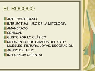 EL ROCOCÓ
ARTE CORTESANO
INTELECTUAL. USO DE LA MITOLOGÍA
AMANERADO
SENSUAL
GUSTO POR LO CLÁSICO
MODA EN TODOS CAMPOS DEL ARTE:
MUEBLES, PINTURA, JOYAS, DECORACIÓN
ABUSO DEL LUJO
INFLUENCIA ORIENTAL
 