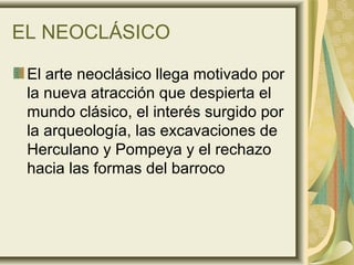 EL NEOCLÁSICO
El arte neoclásico llega motivado por
la nueva atracción que despierta el
mundo clásico, el interés surgido por
la arqueología, las excavaciones de
Herculano y Pompeya y el rechazo
hacia las formas del barroco
 