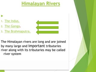 Himalayan Rivers
 Major Himalayan Rivers are
1. The Indus.
2. The Ganga.
3. The Brahmaputra.
The Himalayan rivers are long and are joined
by many large and important tributaries.
river along with its tributaries may be called
a river system
 