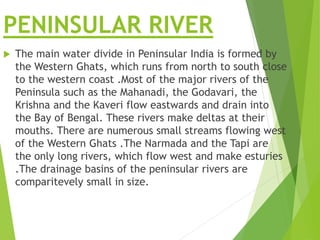 PENINSULAR RIVER
 The main water divide in Peninsular India is formed by
the Western Ghats, which runs from north to south close
to the western coast .Most of the major rivers of the
Peninsula such as the Mahanadi, the Godavari, the
Krishna and the Kaveri flow eastwards and drain into
the Bay of Bengal. These rivers make deltas at their
mouths. There are numerous small streams flowing west
of the Western Ghats .The Narmada and the Tapi are
the only long rivers, which flow west and make esturies
.The drainage basins of the peninsular rivers are
comparitevely small in size.
 