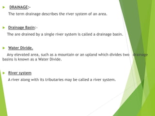  DRAINAGE:-
The term drainage describes the river system of an area.
 Drainage Basin:-
The are drained by a single river system is called a drainage basin.
 Water Divide.
Any elevated area, such as a mountain or an upland which divides two drainage
basins is known as a Water Divide.
 River system
A river along with its tributaries may be called a river system.
 
