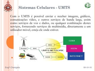 Sistemas Celulares - UMTS
Com o UMTS é possível enviar e receber imagens, gráficos,
comunicações vídeo, e outros serviços de banda larga, assim
como serviços de voz e dados, ou qualquer combinação destes
serviços, fornecendo serviços de multimédia, directamente a um
utilizador móvel, esteja ele onde estiver.
08-10-16Engº Changala
 
